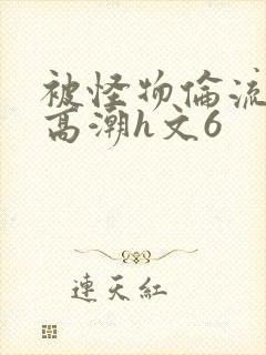 被怪物伦流澡到高潮h文6