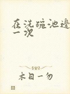 在洗碗池边要了一次