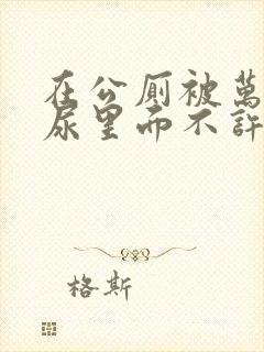 在公厕被万人C尿里面不许漏出来