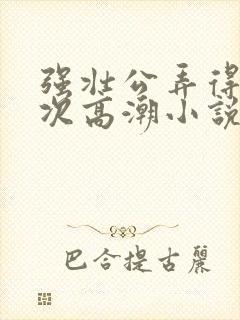 强壮公弄得我次次高潮小说