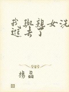 我与亲女洗澡时进去了