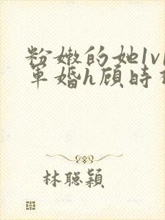 粉嫩的她1v1军婚h顾时视频