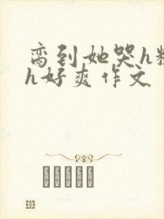 脔到她哭h粗话h好爽作文