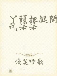 丫头把腿开大让我添添