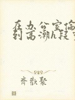 在办公室伦流澡到高潮h段灵兮