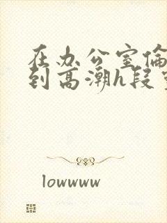 在办公室伦流澡到高潮h段灵兮