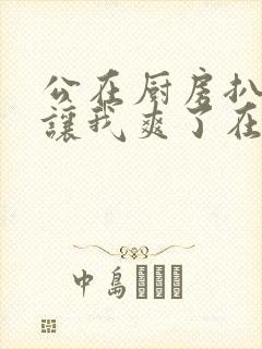 公在厨房扒开腿让我爽了在线观看