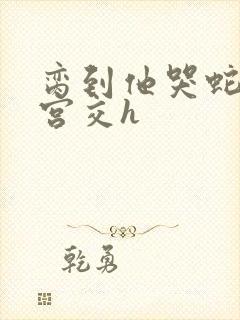 脔到他哭蛇双根宫交h