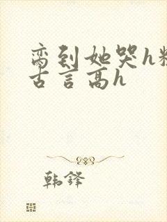 脔到她哭h粗话古言高h