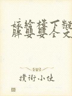 嫁给楼下糙汉后胖婴婴全文免费阅读