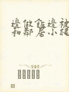 边做饭边被躁我和邻居小爬爬