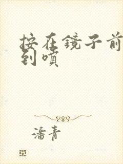 按在镜子前窗c到喷