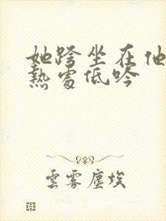 她跨坐在他的炽热处低吟