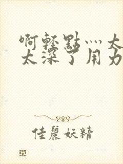 啊轻点灬太粗嗯太深了用力电影