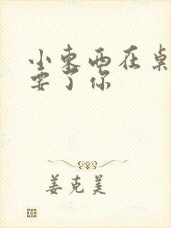 小东西在桌子上要了你