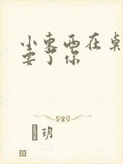 小东西在桌子上要了你