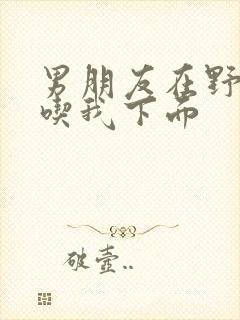 男朋友在野外猛吃我下面