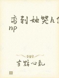 脔到她哭h修仙np