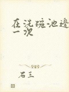 在洗碗池边要了一次