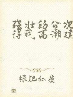 强壮的公次次弄得我高潮建国