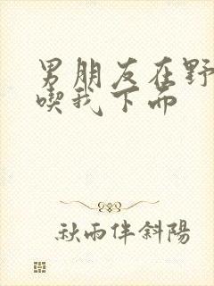 男朋友在野外猛吃我下面