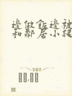 边做饭边被躁我和邻居小爬爬