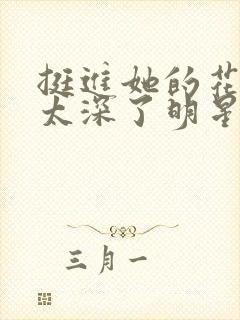 挺进她的花苞啊太深了明星小说