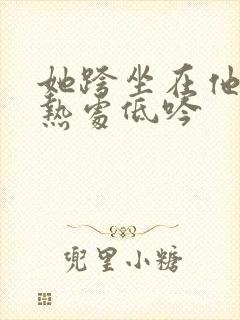 她跨坐在他的炽热处低吟