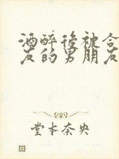 酒醉后被合租室友的男朋友睡了