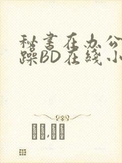 秘书在办公室被躁BD在线小说