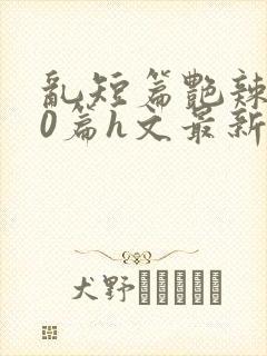 乱短篇艳辣500篇h文最新章节