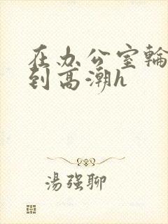 在办公室轮流澡到高潮h