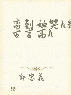 脔到她哭h粗话古言高h