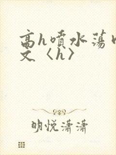 高h喷水荡肉欲文〈h〉