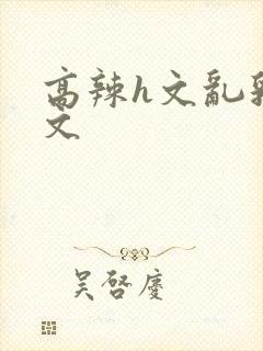 高辣h文乱乳h文