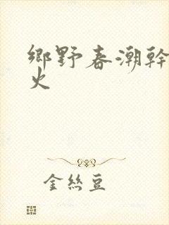 乡野春潮干柴烈火