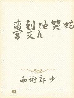 脔到他哭蛇双根宫交h