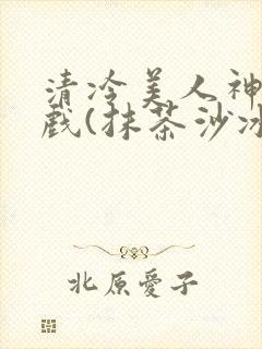 清冷美人神奇游戏(抹茶沙冰)