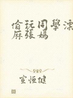 偷玩同学漂亮麻麻张嫣