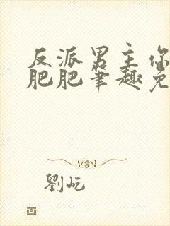 反派男主你好坏肥肥笔趣免费下载