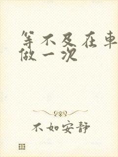 等不及在车里先做一次