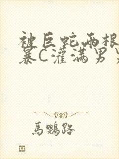 被巨蛇两根强制暴C灌满男男漫画