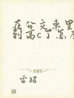 在公交车里c弄到高c了怎么办