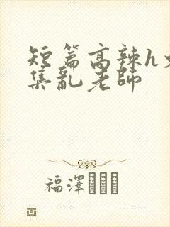 短篇高辣h文合集乱老师