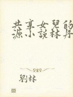 共享女儿的桃花源小说林丹丹