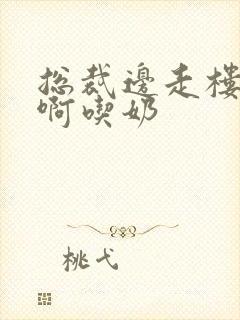 总裁边走楼梯嗯啊吃奶