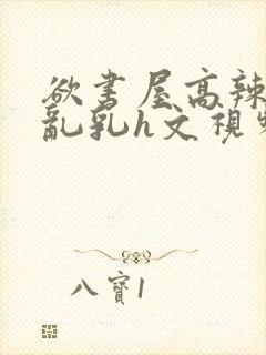 欲书屋高辣h文乱乳h文视频