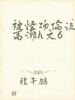 被怪物伦流澡到高潮h文6