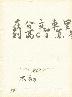 在公交车里c弄到高c了怎么办