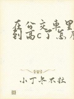 在公交车里c弄到高c了怎么办